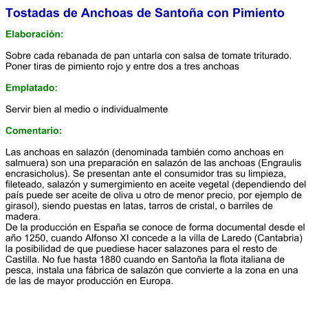 Tostadas de Anchoas de Santoña con Pimiento  Elaboración:  Sobre cada rebanada de pan untarla con salsa de tomate triturado. Poner tiras de pimiento rojo y entre dos a tres anchoas  Emplatado:  Servir bien al medio o individualmente  Comentario:  Las anchoas en salazón (denominada también como anchoas en salmuera) son una preparación en salazón de las anchoas (Engraulis encrasicholus). Se presentan ante el consumidor tras su limpieza, fileteado, salazón y sumergimiento en aceite vegetal (dependiendo del país puede ser aceite de oliva u otro de menor precio, por ejemplo de girasol), siendo puestas en latas, tarros de cristal, o barriles de madera. De la producción en España se conoce de forma documental desde el año 1250, cuando Alfonso XI concede a la villa de Laredo (Cantabria) la posibilidad de que puediese hacer salazones para el resto de Castilla. No fue hasta 1880 cuando en Santoña la flota italiana de pesca, instala una fábrica de salazón que convierte a la zona en una de las de mayor producción en Europa.