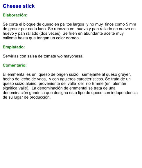 Cheese stick  Elaboración:  Se corta el bloque de queso en palitos largos  y no muy  finos como 5 mm de grosor por cada lado. Se rebozan en  huevo y pan rallado de nuevo en huevo y pan rallado (dos veces). Se fríen en abundante aceite muy caliente hasta que tengan un color dorado.  Emplatado:  Servirlas con salsa de tomate y/o mayonesa  Comentario:  El emmental es un  queso de origen suizo,  semejante al queso gruyer,  hecho de leche de vaca,  y con agujeros característicos. Se trata de un queso suizo alpino, proveniente del valle  del  río Emme (en  alemán significa valle).  La denominación de emmental se trata de una denominación genérica que designa este tipo de queso con independencia de su lugar de producción.