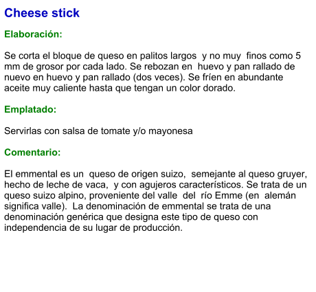 Cheese stick  Elaboración:  Se corta el bloque de queso en palitos largos  y no muy  finos como 5 mm de grosor por cada lado. Se rebozan en  huevo y pan rallado de nuevo en huevo y pan rallado (dos veces). Se fríen en abundante aceite muy caliente hasta que tengan un color dorado.  Emplatado:  Servirlas con salsa de tomate y/o mayonesa  Comentario:  El emmental es un  queso de origen suizo,  semejante al queso gruyer,  hecho de leche de vaca,  y con agujeros característicos. Se trata de un queso suizo alpino, proveniente del valle  del  río Emme (en  alemán significa valle).  La denominación de emmental se trata de una denominación genérica que designa este tipo de queso con independencia de su lugar de producción.