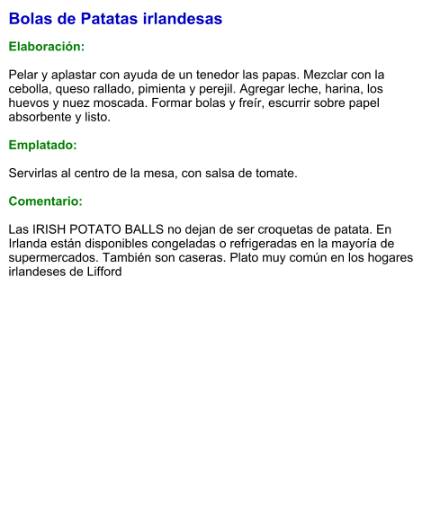 Bolas de Patatas irlandesas  Elaboración:  Pelar y aplastar con ayuda de un tenedor las papas. Mezclar con la cebolla, queso rallado, pimienta y perejil. Agregar leche, harina, los huevos y nuez moscada. Formar bolas y freír, escurrir sobre papel absorbente y listo.  Emplatado:  Servirlas al centro de la mesa, con salsa de tomate.  Comentario:  Las IRISH POTATO BALLS no dejan de ser croquetas de patata. En Irlanda están disponibles congeladas o refrigeradas en la mayoría de supermercados. También son caseras. Plato muy común en los hogares irlandeses de Lifford