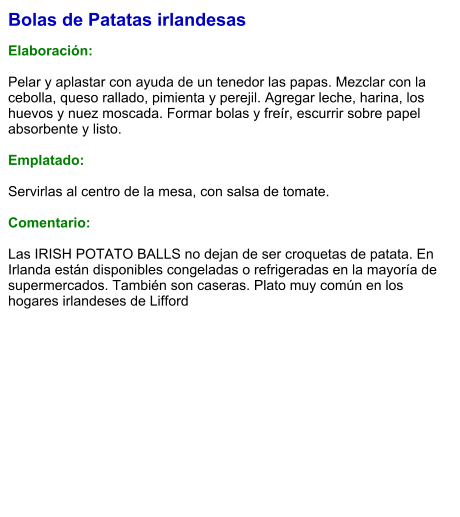 Bolas de Patatas irlandesas  Elaboración:  Pelar y aplastar con ayuda de un tenedor las papas. Mezclar con la cebolla, queso rallado, pimienta y perejil. Agregar leche, harina, los huevos y nuez moscada. Formar bolas y freír, escurrir sobre papel absorbente y listo.  Emplatado:  Servirlas al centro de la mesa, con salsa de tomate.  Comentario:  Las IRISH POTATO BALLS no dejan de ser croquetas de patata. En Irlanda están disponibles congeladas o refrigeradas en la mayoría de supermercados. También son caseras. Plato muy común en los hogares irlandeses de Lifford
