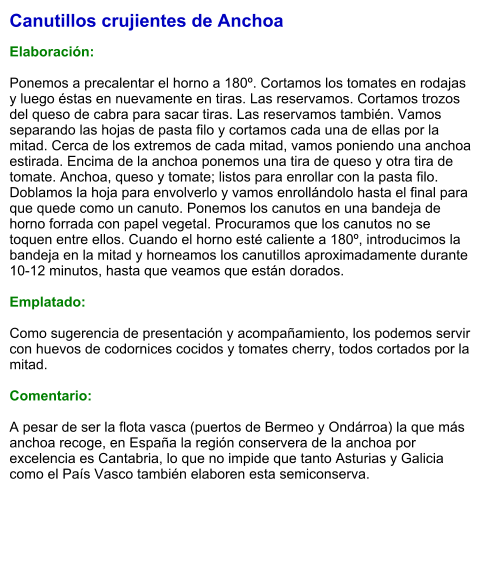 Canutillos crujientes de Anchoa  Elaboración:  Ponemos a precalentar el horno a 180º. Cortamos los tomates en rodajas y luego éstas en nuevamente en tiras. Las reservamos. Cortamos trozos del queso de cabra para sacar tiras. Las reservamos también. Vamos separando las hojas de pasta filo y cortamos cada una de ellas por la mitad. Cerca de los extremos de cada mitad, vamos poniendo una anchoa estirada. Encima de la anchoa ponemos una tira de queso y otra tira de tomate. Anchoa, queso y tomate; listos para enrollar con la pasta filo. Doblamos la hoja para envolverlo y vamos enrollándolo hasta el final para que quede como un canuto. Ponemos los canutos en una bandeja de horno forrada con papel vegetal. Procuramos que los canutos no se toquen entre ellos. Cuando el horno esté caliente a 180º, introducimos la bandeja en la mitad y horneamos los canutillos aproximadamente durante 10-12 minutos, hasta que veamos que están dorados.    Emplatado:  Como sugerencia de presentación y acompañamiento, los podemos servir con huevos de codornices cocidos y tomates cherry, todos cortados por la mitad.  Comentario:  A pesar de ser la flota vasca (puertos de Bermeo y Ondárroa) la que más anchoa recoge, en España la región conservera de la anchoa por excelencia es Cantabria, lo que no impide que tanto Asturias y Galicia como el País Vasco también elaboren esta semiconserva.