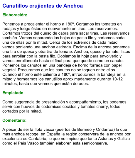 Canutillos crujientes de Anchoa  Elaboración:  Ponemos a precalentar el horno a 180º. Cortamos los tomates en rodajas y luego éstas en nuevamente en tiras. Las reservamos. Cortamos trozos del queso de cabra para sacar tiras. Las reservamos también. Vamos separando las hojas de pasta filo y cortamos cada una de ellas por la mitad. Cerca de los extremos de cada mitad, vamos poniendo una anchoa estirada. Encima de la anchoa ponemos una tira de queso y otra tira de tomate. Anchoa, queso y tomate; listos para enrollar con la pasta filo. Doblamos la hoja para envolverlo y vamos enrollándolo hasta el final para que quede como un canuto. Ponemos los canutos en una bandeja de horno forrada con papel vegetal. Procuramos que los canutos no se toquen entre ellos. Cuando el horno esté caliente a 180º, introducimos la bandeja en la mitad y horneamos los canutillos aproximadamente durante 10-12 minutos, hasta que veamos que están dorados.    Emplatado:  Como sugerencia de presentación y acompañamiento, los podemos servir con huevos de codornices cocidos y tomates cherry, todos cortados por la mitad.  Comentario:  A pesar de ser la flota vasca (puertos de Bermeo y Ondárroa) la que más anchoa recoge, en España la región conservera de la anchoa por excelencia es Cantabria, lo que no impide que tanto Asturias y Galicia como el País Vasco también elaboren esta semiconserva.