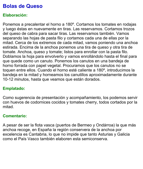 Bolas de Queso  Elaboración:  Ponemos a precalentar el horno a 180º. Cortamos los tomates en rodajas y luego éstas en nuevamente en tiras. Las reservamos. Cortamos trozos del queso de cabra para sacar tiras. Las reservamos también. Vamos separando las hojas de pasta filo y cortamos cada una de ellas por la mitad. Cerca de los extremos de cada mitad, vamos poniendo una anchoa estirada. Encima de la anchoa ponemos una tira de queso y otra tira de tomate. Anchoa, queso y tomate; listos para enrollar con la pasta filo. Doblamos la hoja para envolverlo y vamos enrollándolo hasta el final para que quede como un canuto. Ponemos los canutos en una bandeja de horno forrada con papel vegetal. Procuramos que los canutos no se toquen entre ellos. Cuando el horno esté caliente a 180º, introducimos la bandeja en la mitad y horneamos los canutillos aproximadamente durante 10-12 minutos, hasta que veamos que están dorados.    Emplatado:  Como sugerencia de presentación y acompañamiento, los podemos servir con huevos de codornices cocidos y tomates cherry, todos cortados por la mitad.  Comentario:  A pesar de ser la flota vasca (puertos de Bermeo y Ondárroa) la que más anchoa recoge, en España la región conservera de la anchoa por excelencia es Cantabria, lo que no impide que tanto Asturias y Galicia como el País Vasco también elaboren esta semiconserva.