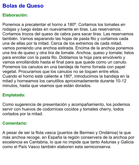 Bolas de Queso  Elaboración:  Ponemos a precalentar el horno a 180º. Cortamos los tomates en rodajas y luego éstas en nuevamente en tiras. Las reservamos. Cortamos trozos del queso de cabra para sacar tiras. Las reservamos también. Vamos separando las hojas de pasta filo y cortamos cada una de ellas por la mitad. Cerca de los extremos de cada mitad, vamos poniendo una anchoa estirada. Encima de la anchoa ponemos una tira de queso y otra tira de tomate. Anchoa, queso y tomate; listos para enrollar con la pasta filo. Doblamos la hoja para envolverlo y vamos enrollándolo hasta el final para que quede como un canuto. Ponemos los canutos en una bandeja de horno forrada con papel vegetal. Procuramos que los canutos no se toquen entre ellos. Cuando el horno esté caliente a 180º, introducimos la bandeja en la mitad y horneamos los canutillos aproximadamente durante 10-12 minutos, hasta que veamos que están dorados.    Emplatado:  Como sugerencia de presentación y acompañamiento, los podemos servir con huevos de codornices cocidos y tomates cherry, todos cortados por la mitad.  Comentario:  A pesar de ser la flota vasca (puertos de Bermeo y Ondárroa) la que más anchoa recoge, en España la región conservera de la anchoa por excelencia es Cantabria, lo que no impide que tanto Asturias y Galicia como el País Vasco también elaboren esta semiconserva.