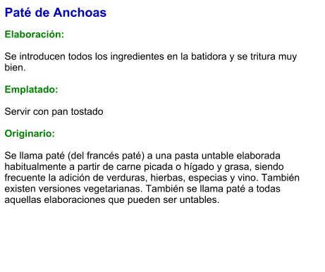 Paté de Anchoas  Elaboración:  Se introducen todos los ingredientes en la batidora y se tritura muy bien.  Emplatado:  Servir con pan tostado  Originario:  Se llama paté (del francés paté) a una pasta untable elaborada habitualmente a partir de carne picada o hígado y grasa, siendo frecuente la adición de verduras, hierbas, especias y vino. También existen versiones vegetarianas. También se llama paté a todas aquellas elaboraciones que pueden ser untables.