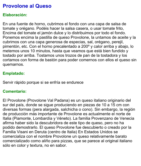 Provolone al Queso  Elaboración:  En una fuente de horno, cubrimos el fondo con una capa de salsa de tomate y orégano. Podéis hacer la salsa casera, o usar tomate frito, Encima del tomate el jamón dulce y lo distribuimos por todo el fondo.   Ponemos encima la pastilla de queso Provolone, la untamos de aceite y la cubrimos con una capa generosa de especias, sal, orégano, perejil, pimentón, etc. Con el horno precalentado a 200º y calor arriba y abajo, lo metemos unos 10 minutos, hasta que veamos que está bien fundido y tostado por arriba. Tostamos unos trozos de pan de la tostadora y los cortamos con forma de bastón para poder comernos con ellos el queso sin quemarnos.  Emplatado:  Servir rápido porque si se enfría se endurece  Comentario:  El Provolone (Provolone Val Padana) es un queso italiano originario del sur del país, donde se sigue produciendo en piezas de 10 a 15 cm con diversas formas (pera alargada, salchicha o cono). Sin embargo, la región de producción más importante de Provolone es actualmente el norte de Italia (Piamonte, Lombardía y Véneto). La familia Provenzano de Venecia afirma haber sido la descubridora de este tipo de queso, pero no ha podido demostrarlo. El queso Provolone fue descubierto o creado por la Familia Visani en Deruta (centro de Italia) En Estados Unidos se comercializa con el nombre Provolone un queso relativamente barato comercializado como aliño para pizzas, que se parece al original italiano sólo en color y textura, no en sabor.