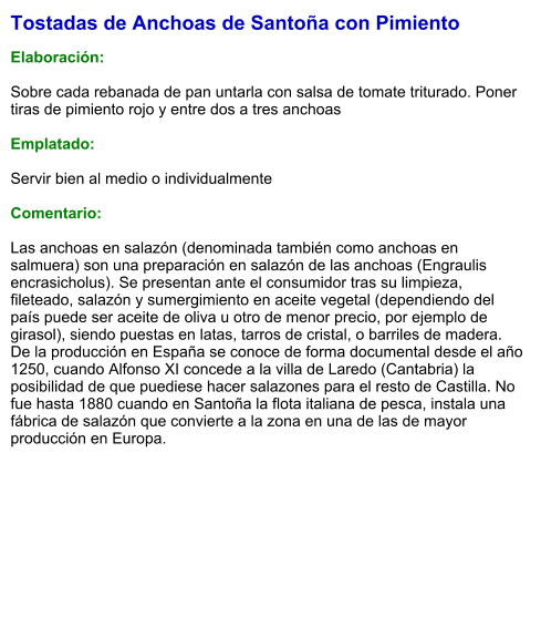 Tostadas de Anchoas de Santoña con Pimiento  Elaboración:  Sobre cada rebanada de pan untarla con salsa de tomate triturado. Poner tiras de pimiento rojo y entre dos a tres anchoas  Emplatado:  Servir bien al medio o individualmente  Comentario:  Las anchoas en salazón (denominada también como anchoas en salmuera) son una preparación en salazón de las anchoas (Engraulis encrasicholus). Se presentan ante el consumidor tras su limpieza, fileteado, salazón y sumergimiento en aceite vegetal (dependiendo del país puede ser aceite de oliva u otro de menor precio, por ejemplo de girasol), siendo puestas en latas, tarros de cristal, o barriles de madera. De la producción en España se conoce de forma documental desde el año 1250, cuando Alfonso XI concede a la villa de Laredo (Cantabria) la posibilidad de que puediese hacer salazones para el resto de Castilla. No fue hasta 1880 cuando en Santoña la flota italiana de pesca, instala una fábrica de salazón que convierte a la zona en una de las de mayor producción en Europa.