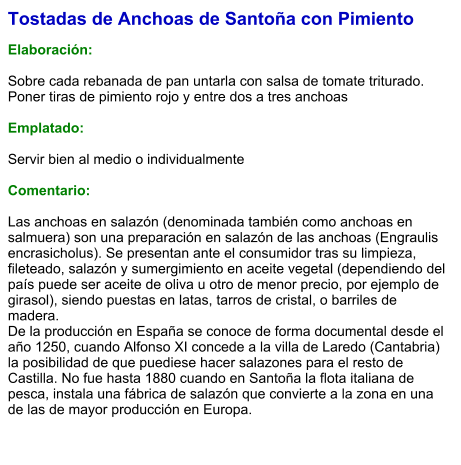 Tostadas de Anchoas de Santoña con Pimiento  Elaboración:  Sobre cada rebanada de pan untarla con salsa de tomate triturado. Poner tiras de pimiento rojo y entre dos a tres anchoas  Emplatado:  Servir bien al medio o individualmente  Comentario:  Las anchoas en salazón (denominada también como anchoas en salmuera) son una preparación en salazón de las anchoas (Engraulis encrasicholus). Se presentan ante el consumidor tras su limpieza, fileteado, salazón y sumergimiento en aceite vegetal (dependiendo del país puede ser aceite de oliva u otro de menor precio, por ejemplo de girasol), siendo puestas en latas, tarros de cristal, o barriles de madera. De la producción en España se conoce de forma documental desde el año 1250, cuando Alfonso XI concede a la villa de Laredo (Cantabria) la posibilidad de que puediese hacer salazones para el resto de Castilla. No fue hasta 1880 cuando en Santoña la flota italiana de pesca, instala una fábrica de salazón que convierte a la zona en una de las de mayor producción en Europa.