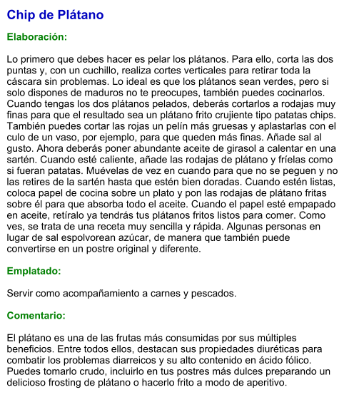 Chip de Plátano  Elaboración:  Lo primero que debes hacer es pelar los plátanos. Para ello, corta las dos puntas y, con un cuchillo, realiza cortes verticales para retirar toda la cáscara sin problemas. Lo ideal es que los plátanos sean verdes, pero si solo dispones de maduros no te preocupes, también puedes cocinarlos. Cuando tengas los dos plátanos pelados, deberás cortarlos a rodajas muy finas para que el resultado sea un plátano frito crujiente tipo patatas chips. También puedes cortar las rojas un pelín más gruesas y aplastarlas con el culo de un vaso, por ejemplo, para que queden más finas. Añade sal al gusto. Ahora deberás poner abundante aceite de girasol a calentar en una sartén. Cuando esté caliente, añade las rodajas de plátano y fríelas como si fueran patatas. Muévelas de vez en cuando para que no se peguen y no las retires de la sartén hasta que estén bien doradas. Cuando estén listas, coloca papel de cocina sobre un plato y pon las rodajas de plátano fritas sobre él para que absorba todo el aceite. Cuando el papel esté empapado en aceite, retíralo ya tendrás tus plátanos fritos listos para comer. Como ves, se trata de una receta muy sencilla y rápida. Algunas personas en lugar de sal espolvorean azúcar, de manera que también puede convertirse en un postre original y diferente.  Emplatado:  Servir como acompañamiento a carnes y pescados.  Comentario:  El plátano es una de las frutas más consumidas por sus múltiples beneficios. Entre todos ellos, destacan sus propiedades diuréticas para combatir los problemas diarreicos y su alto contenido en ácido fólico. Puedes tomarlo crudo, incluirlo en tus postres más dulces preparando un delicioso frosting de plátano o hacerlo frito a modo de aperitivo.