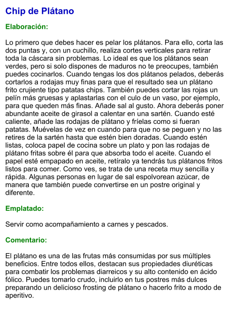 Chip de Plátano  Elaboración:  Lo primero que debes hacer es pelar los plátanos. Para ello, corta las dos puntas y, con un cuchillo, realiza cortes verticales para retirar toda la cáscara sin problemas. Lo ideal es que los plátanos sean verdes, pero si solo dispones de maduros no te preocupes, también puedes cocinarlos. Cuando tengas los dos plátanos pelados, deberás cortarlos a rodajas muy finas para que el resultado sea un plátano frito crujiente tipo patatas chips. También puedes cortar las rojas un pelín más gruesas y aplastarlas con el culo de un vaso, por ejemplo, para que queden más finas. Añade sal al gusto. Ahora deberás poner abundante aceite de girasol a calentar en una sartén. Cuando esté caliente, añade las rodajas de plátano y fríelas como si fueran patatas. Muévelas de vez en cuando para que no se peguen y no las retires de la sartén hasta que estén bien doradas. Cuando estén listas, coloca papel de cocina sobre un plato y pon las rodajas de plátano fritas sobre él para que absorba todo el aceite. Cuando el papel esté empapado en aceite, retíralo ya tendrás tus plátanos fritos listos para comer. Como ves, se trata de una receta muy sencilla y rápida. Algunas personas en lugar de sal espolvorean azúcar, de manera que también puede convertirse en un postre original y diferente.  Emplatado:  Servir como acompañamiento a carnes y pescados.  Comentario:  El plátano es una de las frutas más consumidas por sus múltiples beneficios. Entre todos ellos, destacan sus propiedades diuréticas para combatir los problemas diarreicos y su alto contenido en ácido fólico. Puedes tomarlo crudo, incluirlo en tus postres más dulces preparando un delicioso frosting de plátano o hacerlo frito a modo de aperitivo.