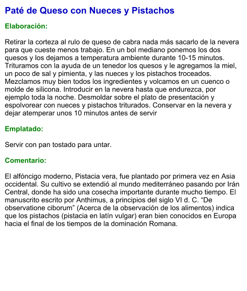 Paté de Queso con Nueces y Pistachos  Elaboración:  Retirar la corteza al rulo de queso de cabra nada más sacarlo de la nevera para que cueste menos trabajo. En un bol mediano ponemos los dos quesos y los dejamos a temperatura ambiente durante 10-15 minutos. Trituramos con la ayuda de un tenedor los quesos y le agregamos la miel, un poco de sal y pimienta, y las nueces y los pistachos troceados. Mezclamos muy bien todos los ingredientes y volcamos en un cuenco o molde de silicona. Introducir en la nevera hasta que endurezca, por ejemplo toda la noche. Desmoldar sobre el plato de presentación y espolvorear con nueces y pistachos triturados. Conservar en la nevera y dejar atemperar unos 10 minutos antes de servir  Emplatado:  Servir con pan tostado para untar.  Comentario:  El alfóncigo moderno, Pistacia vera, fue plantado por primera vez en Asia occidental. Su cultivo se extendió al mundo mediterráneo pasando por Irán Central, donde ha sido una cosecha importante durante mucho tiempo. El manuscrito escrito por Anthimus, a principios del siglo VI d. C. “De observatione ciborum” (Acerca de la observación de los alimentos) indica que los pistachos (pistacia en latín vulgar) eran bien conocidos en Europa hacia el final de los tiempos de la dominación Romana.