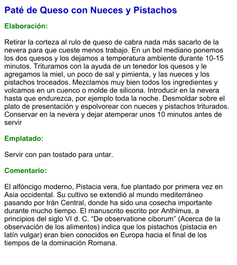 Paté de Queso con Nueces y Pistachos  Elaboración:  Retirar la corteza al rulo de queso de cabra nada más sacarlo de la nevera para que cueste menos trabajo. En un bol mediano ponemos los dos quesos y los dejamos a temperatura ambiente durante 10-15 minutos. Trituramos con la ayuda de un tenedor los quesos y le agregamos la miel, un poco de sal y pimienta, y las nueces y los pistachos troceados. Mezclamos muy bien todos los ingredientes y volcamos en un cuenco o molde de silicona. Introducir en la nevera hasta que endurezca, por ejemplo toda la noche. Desmoldar sobre el plato de presentación y espolvorear con nueces y pistachos triturados. Conservar en la nevera y dejar atemperar unos 10 minutos antes de servir  Emplatado:  Servir con pan tostado para untar.  Comentario:  El alfóncigo moderno, Pistacia vera, fue plantado por primera vez en Asia occidental. Su cultivo se extendió al mundo mediterráneo pasando por Irán Central, donde ha sido una cosecha importante durante mucho tiempo. El manuscrito escrito por Anthimus, a principios del siglo VI d. C. “De observatione ciborum” (Acerca de la observación de los alimentos) indica que los pistachos (pistacia en latín vulgar) eran bien conocidos en Europa hacia el final de los tiempos de la dominación Romana.