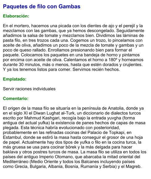 Paquetes de filo con Gambas  Elaboración:  En el mortero, hacemos una picada con los dientes de ajo y el perejil y la mezclamos con las gambas, que ya hemos descongelado. Seguidamente añadimos la salsa de tomate y mezclamos bien. Dividimos las láminas de pasta filo, en tres trozos cada una. Cogemos un trozo, lo pincelamos con aceite de oliva, añadimos un poco de la mezcla de tomate y gambas y un poco de queso rallado. Enrollamos presionando bien para formar el paquete. Colocamos los paquetes en una bandeja de horno y pintamos por encima con aceite de oliva. Calentamos el horno a 180º y horneamos durante 30 minutos, más o menos, hasta que estén dorados y crujientes. Y ya los tenemos listos para comer. Servimos recién hechos.  Emplatado:  Servir raciones individuales  Comentario:  El origen de la masa filo se situaría en la península de Anatolia, donde ya en el siglo XI el Diwan Lughat al-Turk, un diccionario de dialectos turcos escrito por Mahmud Kashgari, recogía bajo la entrada yuvgha (forma antigua del actual yufka) la existencia de panes hechos de capas de masa plegada. Esta técnica habría evolucionado con posterioridad, probablemente en las refinadas cocinas del Palacio de Topkapi, en Estambul, donde se estiró la masa hasta conseguir el grosor de una hoja de papel. Actualmente hay dos tipos de yufka o filo en la cocina turca, la más gruesa se usa para cocinar börek y la más delgada para hacer baklava y otros postres turcos de masa. La masa filo se utiliza en todos los países del antiguo Imperio Otomano, que abarcaba la mitad oriental del Mediterráneo (Medio Oriente y todos los Balcanes incluyendo países como Grecia, Bulgaria, Albania, Bosnia, Rumanía y Serbia) y el Magreb.