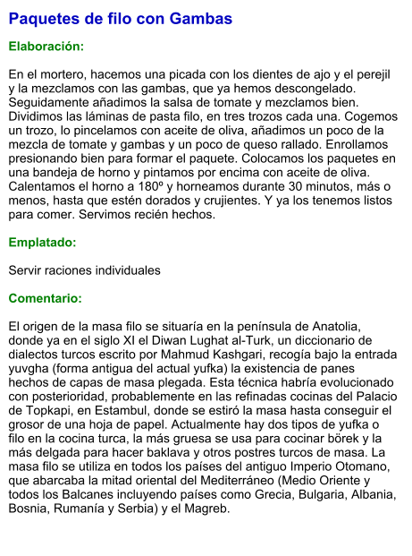 Paquetes de filo con Gambas  Elaboración:  En el mortero, hacemos una picada con los dientes de ajo y el perejil y la mezclamos con las gambas, que ya hemos descongelado. Seguidamente añadimos la salsa de tomate y mezclamos bien. Dividimos las láminas de pasta filo, en tres trozos cada una. Cogemos un trozo, lo pincelamos con aceite de oliva, añadimos un poco de la mezcla de tomate y gambas y un poco de queso rallado. Enrollamos presionando bien para formar el paquete. Colocamos los paquetes en una bandeja de horno y pintamos por encima con aceite de oliva. Calentamos el horno a 180º y horneamos durante 30 minutos, más o menos, hasta que estén dorados y crujientes. Y ya los tenemos listos para comer. Servimos recién hechos.  Emplatado:  Servir raciones individuales  Comentario:  El origen de la masa filo se situaría en la península de Anatolia, donde ya en el siglo XI el Diwan Lughat al-Turk, un diccionario de dialectos turcos escrito por Mahmud Kashgari, recogía bajo la entrada yuvgha (forma antigua del actual yufka) la existencia de panes hechos de capas de masa plegada. Esta técnica habría evolucionado con posterioridad, probablemente en las refinadas cocinas del Palacio de Topkapi, en Estambul, donde se estiró la masa hasta conseguir el grosor de una hoja de papel. Actualmente hay dos tipos de yufka o filo en la cocina turca, la más gruesa se usa para cocinar börek y la más delgada para hacer baklava y otros postres turcos de masa. La masa filo se utiliza en todos los países del antiguo Imperio Otomano, que abarcaba la mitad oriental del Mediterráneo (Medio Oriente y todos los Balcanes incluyendo países como Grecia, Bulgaria, Albania, Bosnia, Rumanía y Serbia) y el Magreb.