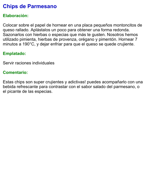 Chips de Parmesano  Elaboración:  Colocar sobre el papel de hornear en una placa pequeños montoncitos de queso rallado. Aplástalos un poco para obtener una forma redonda. Sazonarlos con hierbas o especias que más te gusten. Nosotros hemos utilizado pimienta, hierbas de provenza, orégano y pimentón. Hornear 7 minutos a 190°C, y dejar enfriar para que el queso se quede crujiente.  Emplatado:  Servir raciones individuales  Comentario:  Estas chips son super crujientes y adictivas! puedes acompañarlo con una bebida refrescante para contrastar con el sabor salado del parmesano, o el picante de las especias.