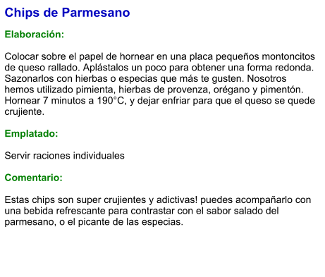 Chips de Parmesano  Elaboración:  Colocar sobre el papel de hornear en una placa pequeños montoncitos de queso rallado. Aplástalos un poco para obtener una forma redonda. Sazonarlos con hierbas o especias que más te gusten. Nosotros hemos utilizado pimienta, hierbas de provenza, orégano y pimentón. Hornear 7 minutos a 190°C, y dejar enfriar para que el queso se quede crujiente.  Emplatado:  Servir raciones individuales  Comentario:  Estas chips son super crujientes y adictivas! puedes acompañarlo con una bebida refrescante para contrastar con el sabor salado del parmesano, o el picante de las especias.