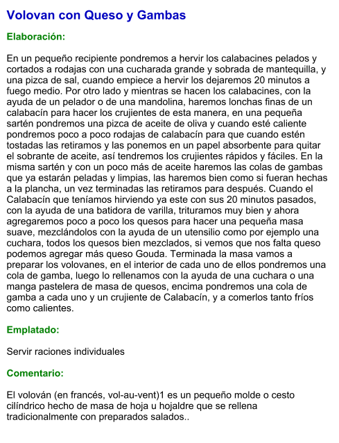 Volovan con Queso y Gambas  Elaboración:  En un pequeño recipiente pondremos a hervir los calabacines pelados y cortados a rodajas con una cucharada grande y sobrada de mantequilla, y una pizca de sal, cuando empiece a hervir los dejaremos 20 minutos a fuego medio. Por otro lado y mientras se hacen los calabacines, con la ayuda de un pelador o de una mandolina, haremos lonchas finas de un calabacín para hacer los crujientes de esta manera, en una pequeña sartén pondremos una pizca de aceite de oliva y cuando esté caliente pondremos poco a poco rodajas de calabacín para que cuando estén tostadas las retiramos y las ponemos en un papel absorbente para quitar el sobrante de aceite, así tendremos los crujientes rápidos y fáciles. En la misma sartén y con un poco más de aceite haremos las colas de gambas que ya estarán peladas y limpias, las haremos bien como si fueran hechas a la plancha, un vez terminadas las retiramos para después. Cuando el Calabacín que teníamos hirviendo ya este con sus 20 minutos pasados, con la ayuda de una batidora de varilla, trituramos muy bien y ahora agregaremos poco a poco los quesos para hacer una pequeña masa suave, mezclándolos con la ayuda de un utensilio como por ejemplo una cuchara, todos los quesos bien mezclados, si vemos que nos falta queso podemos agregar más queso Gouda. Terminada la masa vamos a preparar los volovanes, en el interior de cada uno de ellos pondremos una cola de gamba, luego lo rellenamos con la ayuda de una cuchara o una manga pastelera de masa de quesos, encima pondremos una cola de gamba a cada uno y un crujiente de Calabacín, y a comerlos tanto fríos como calientes.  Emplatado:  Servir raciones individuales  Comentario:  El volován (en francés, vol-au-vent)1​ es un pequeño molde o cesto cilíndrico hecho de masa de hoja u hojaldre que se rellena tradicionalmente con preparados salados..