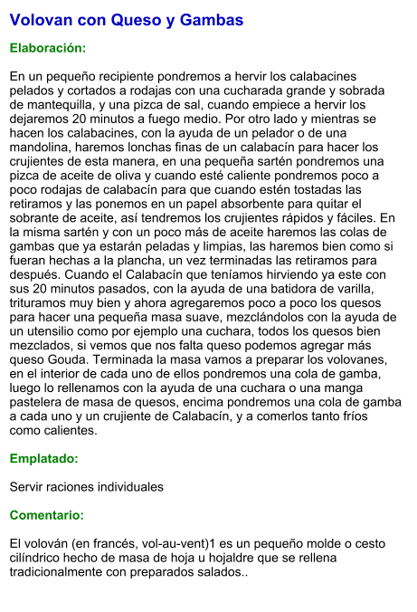 Volovan con Queso y Gambas  Elaboración:  En un pequeño recipiente pondremos a hervir los calabacines pelados y cortados a rodajas con una cucharada grande y sobrada de mantequilla, y una pizca de sal, cuando empiece a hervir los dejaremos 20 minutos a fuego medio. Por otro lado y mientras se hacen los calabacines, con la ayuda de un pelador o de una mandolina, haremos lonchas finas de un calabacín para hacer los crujientes de esta manera, en una pequeña sartén pondremos una pizca de aceite de oliva y cuando esté caliente pondremos poco a poco rodajas de calabacín para que cuando estén tostadas las retiramos y las ponemos en un papel absorbente para quitar el sobrante de aceite, así tendremos los crujientes rápidos y fáciles. En la misma sartén y con un poco más de aceite haremos las colas de gambas que ya estarán peladas y limpias, las haremos bien como si fueran hechas a la plancha, un vez terminadas las retiramos para después. Cuando el Calabacín que teníamos hirviendo ya este con sus 20 minutos pasados, con la ayuda de una batidora de varilla, trituramos muy bien y ahora agregaremos poco a poco los quesos para hacer una pequeña masa suave, mezclándolos con la ayuda de un utensilio como por ejemplo una cuchara, todos los quesos bien mezclados, si vemos que nos falta queso podemos agregar más queso Gouda. Terminada la masa vamos a preparar los volovanes, en el interior de cada uno de ellos pondremos una cola de gamba, luego lo rellenamos con la ayuda de una cuchara o una manga pastelera de masa de quesos, encima pondremos una cola de gamba a cada uno y un crujiente de Calabacín, y a comerlos tanto fríos como calientes.  Emplatado:  Servir raciones individuales  Comentario:  El volován (en francés, vol-au-vent)1​ es un pequeño molde o cesto cilíndrico hecho de masa de hoja u hojaldre que se rellena tradicionalmente con preparados salados..