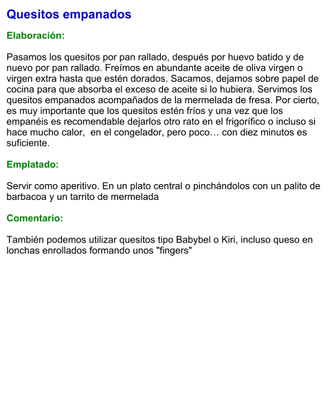 Quesitos empanados  Elaboración:  Pasamos los quesitos por pan rallado, después por huevo batido y de nuevo por pan rallado. Freímos en abundante aceite de oliva virgen o virgen extra hasta que estén dorados. Sacamos, dejamos sobre papel de cocina para que absorba el exceso de aceite si lo hubiera. Servimos los quesitos empanados acompañados de la mermelada de fresa. Por cierto, es muy importante que los quesitos estén fríos y una vez que los empanéis es recomendable dejarlos otro rato en el frigorífico o incluso si hace mucho calor,  en el congelador, pero poco… con diez minutos es suficiente.  Emplatado:  Servir como aperitivo. En un plato central o pinchándolos con un palito de barbacoa y un tarrito de mermelada  Comentario:  También podemos utilizar quesitos tipo Babybel o Kiri, incluso queso en lonchas enrollados formando unos "fingers"