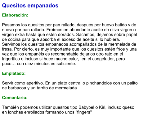 Quesitos empanados  Elaboración:  Pasamos los quesitos por pan rallado, después por huevo batido y de nuevo por pan rallado. Freímos en abundante aceite de oliva virgen o virgen extra hasta que estén dorados. Sacamos, dejamos sobre papel de cocina para que absorba el exceso de aceite si lo hubiera. Servimos los quesitos empanados acompañados de la mermelada de fresa. Por cierto, es muy importante que los quesitos estén fríos y una vez que los empanéis es recomendable dejarlos otro rato en el frigorífico o incluso si hace mucho calor,  en el congelador, pero poco… con diez minutos es suficiente.  Emplatado:  Servir como aperitivo. En un plato central o pinchándolos con un palito de barbacoa y un tarrito de mermelada  Comentario:  También podemos utilizar quesitos tipo Babybel o Kiri, incluso queso en lonchas enrollados formando unos "fingers"