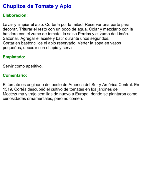Chupitos de Tomate y Apio  Elaboración:  Lavar y limpiar el apio. Cortarla por la mitad. Reservar una parte para decorar. Triturar el resto con un poco de agua. Colar y mezclarlo con la batidora con el zumo de tomate, la salsa Perrins y el zumo de Limón. Sazonar. Agregar el aceite y batir durante unos segundos. Cortar en bastoncillos el apio reservado. Verter la sopa en vasos pequeños, decorar con el apio y servir  Emplatado:  Servir como aperitivo.   Comentario:  El tomate es originario del oeste de América del Sur y América Central. En 1519, Cortés descubrió el cultivo de tomates en los jardines de Moctezuma y trajo semillas de nuevo a Europa, donde se plantaron como curiosidades ornamentales, pero no comen.