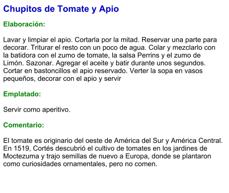 Chupitos de Tomate y Apio  Elaboración:  Lavar y limpiar el apio. Cortarla por la mitad. Reservar una parte para decorar. Triturar el resto con un poco de agua. Colar y mezclarlo con la batidora con el zumo de tomate, la salsa Perrins y el zumo de Limón. Sazonar. Agregar el aceite y batir durante unos segundos. Cortar en bastoncillos el apio reservado. Verter la sopa en vasos pequeños, decorar con el apio y servir  Emplatado:  Servir como aperitivo.   Comentario:  El tomate es originario del oeste de América del Sur y América Central. En 1519, Cortés descubrió el cultivo de tomates en los jardines de Moctezuma y trajo semillas de nuevo a Europa, donde se plantaron como curiosidades ornamentales, pero no comen.