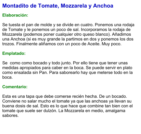Montadíto de Tomate, Mozzarela y Anchoa  Elaboración:  Se tuesta el pan de molde y se divide en cuatro. Ponemos una rodaja de Tomate y le ponemos un poco de sal. Incorporamos la rodaja de Mozzarela (podemos poner cualquier otro queso blanco). Añadimos una Anchoa (si es muy grande la partimos en dos y ponemos los dos trozos. Finalmente aliñamos con un poco de Aceite. Muy poco.  Emplatado:  Se  como como bocado y todo junto. Por ello tiene que tener unas medidas apropiados para caber en la boca. Se puede servir en plato como ensalada sin Pan. Para saborearlo hay que meterse todo en la boca.  Comentario:  Esta es una tapa que debe comerse recién hecha. De un bocado. Conviene no salar mucho el tomate ya que las anchoas ya llevan su buena dosis de sal. Esto es lo que hace que combine tan bien con el tomate que suele ser dulzón. La Mozzarela en medio, amalgama sabores.