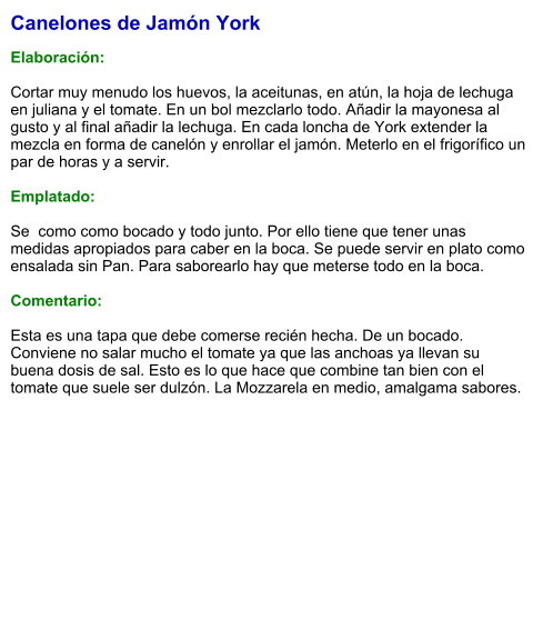 Canelones de Jamón York  Elaboración:  Cortar muy menudo los huevos, la aceitunas, en atún, la hoja de lechuga en juliana y el tomate. En un bol mezclarlo todo. Añadir la mayonesa al gusto y al final añadir la lechuga. En cada loncha de York extender la mezcla en forma de canelón y enrollar el jamón. Meterlo en el frigorífico un par de horas y a servir.  Emplatado:  Se  como como bocado y todo junto. Por ello tiene que tener unas medidas apropiados para caber en la boca. Se puede servir en plato como ensalada sin Pan. Para saborearlo hay que meterse todo en la boca.  Comentario:  Esta es una tapa que debe comerse recién hecha. De un bocado. Conviene no salar mucho el tomate ya que las anchoas ya llevan su buena dosis de sal. Esto es lo que hace que combine tan bien con el tomate que suele ser dulzón. La Mozzarela en medio, amalgama sabores.