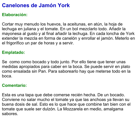 Canelones de Jamón York  Elaboración:  Cortar muy menudo los huevos, la aceitunas, en atún, la hoja de lechuga en juliana y el tomate. En un bol mezclarlo todo. Añadir la mayonesa al gusto y al final añadir la lechuga. En cada loncha de York extender la mezcla en forma de canelón y enrollar el jamón. Meterlo en el frigorífico un par de horas y a servir.  Emplatado:  Se  como como bocado y todo junto. Por ello tiene que tener unas medidas apropiados para caber en la boca. Se puede servir en plato como ensalada sin Pan. Para saborearlo hay que meterse todo en la boca.  Comentario:  Esta es una tapa que debe comerse recién hecha. De un bocado. Conviene no salar mucho el tomate ya que las anchoas ya llevan su buena dosis de sal. Esto es lo que hace que combine tan bien con el tomate que suele ser dulzón. La Mozzarela en medio, amalgama sabores.