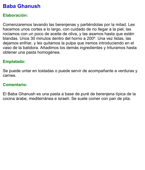 Baba Ghanush  Elaboración:  Comenzaremos lavando las berenjenas y partiéndolas por la mitad. Les hacemos unos cortes a lo largo, con cuidado de no llegar a la piel, las rociamos con un poco de aceite de oliva, y las asamos hasta que estén blandas. Unos 30 minutos dentro del horno a 200º. Una vez listas, las dejamos enfriar, y les quitamos la pulpa que iremos introduciendo en el vaso de la batidora. Añadimos los demás ingredientes y trituramos hasta obtener una pasta homogénea.  Emplatado:  Se puede untar en tostadas o puede servir de acompañante a verduras y carnes.  Comentario:  El Baba Ghanush es una pasta a base de puré de berenjena típica de la cocina árabe, mediterránea e israelí. Se suele comer con pan de pita.