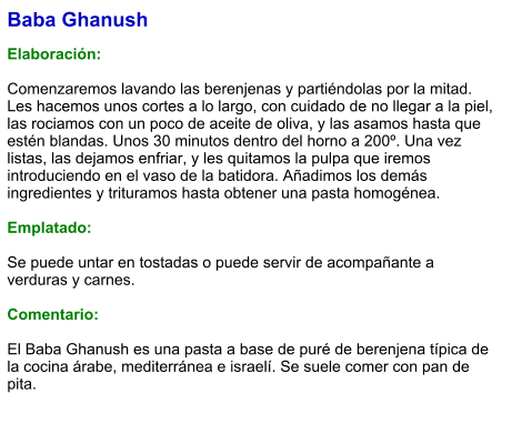 Baba Ghanush  Elaboración:  Comenzaremos lavando las berenjenas y partiéndolas por la mitad. Les hacemos unos cortes a lo largo, con cuidado de no llegar a la piel, las rociamos con un poco de aceite de oliva, y las asamos hasta que estén blandas. Unos 30 minutos dentro del horno a 200º. Una vez listas, las dejamos enfriar, y les quitamos la pulpa que iremos introduciendo en el vaso de la batidora. Añadimos los demás ingredientes y trituramos hasta obtener una pasta homogénea.  Emplatado:  Se puede untar en tostadas o puede servir de acompañante a verduras y carnes.  Comentario:  El Baba Ghanush es una pasta a base de puré de berenjena típica de la cocina árabe, mediterránea e israelí. Se suele comer con pan de pita.