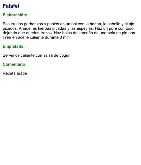 Falafel  Elaboración:  Escurre los garbanzos y ponlos en un bol con la harina, la cebolla y el ajo picados. Añade las hierbas picadas y las especias. Haz un puré con todo dejando que queden trozos. Haz bolas del tamaño de una bola de pin pon. Freír en aceite caliente durante 3 min.   Emplatado:  Servimos caliente con salsa de yogur.   Comentario:  Receta árabe no