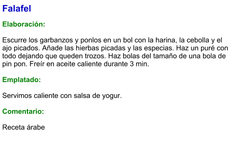 Falafel  Elaboración:  Escurre los garbanzos y ponlos en un bol con la harina, la cebolla y el ajo picados. Añade las hierbas picadas y las especias. Haz un puré con todo dejando que queden trozos. Haz bolas del tamaño de una bola de pin pon. Freír en aceite caliente durante 3 min.   Emplatado:  Servimos caliente con salsa de yogur.   Comentario:  Receta árabe no