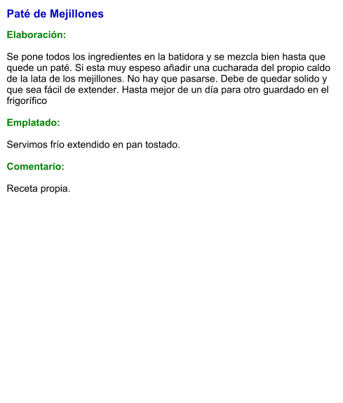 Paté de Mejillones  Elaboración:  Se pone todos los ingredientes en la batidora y se mezcla bien hasta que quede un paté. Si esta muy espeso añadir una cucharada del propio caldo de la lata de los mejillones. No hay que pasarse. Debe de quedar solido y que sea fácil de extender. Hasta mejor de un día para otro guardado en el frigorífico   Emplatado:  Servimos frío extendido en pan tostado.  Comentario:  Receta propia.