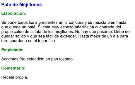 Paté de Mejillones  Elaboración:  Se pone todos los ingredientes en la batidora y se mezcla bien hasta que quede un paté. Si esta muy espeso añadir una cucharada del propio caldo de la lata de los mejillones. No hay que pasarse. Debe de quedar solido y que sea fácil de extender. Hasta mejor de un día para otro guardado en el frigorífico   Emplatado:  Servimos frío extendido en pan tostado.  Comentario:  Receta propia.