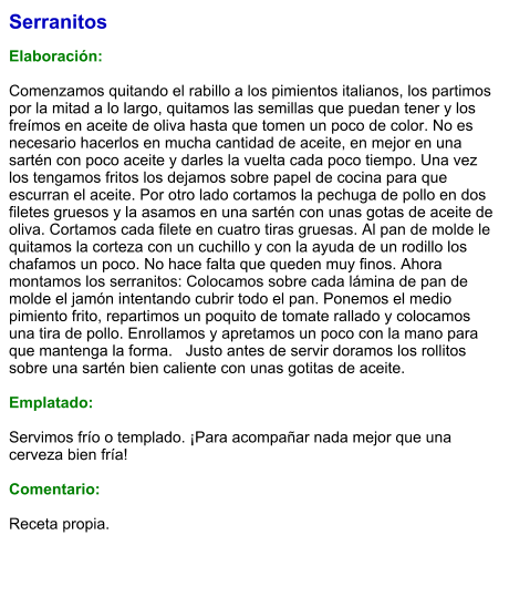 Serranitos  Elaboración:  Comenzamos quitando el rabillo a los pimientos italianos, los partimos por la mitad a lo largo, quitamos las semillas que puedan tener y los freímos en aceite de oliva hasta que tomen un poco de color. No es necesario hacerlos en mucha cantidad de aceite, en mejor en una sartén con poco aceite y darles la vuelta cada poco tiempo. Una vez los tengamos fritos los dejamos sobre papel de cocina para que escurran el aceite. Por otro lado cortamos la pechuga de pollo en dos filetes gruesos y la asamos en una sartén con unas gotas de aceite de oliva. Cortamos cada filete en cuatro tiras gruesas. Al pan de molde le quitamos la corteza con un cuchillo y con la ayuda de un rodillo los chafamos un poco. No hace falta que queden muy finos. Ahora montamos los serranitos: Colocamos sobre cada lámina de pan de molde el jamón intentando cubrir todo el pan. Ponemos el medio pimiento frito, repartimos un poquito de tomate rallado y colocamos una tira de pollo. Enrollamos y apretamos un poco con la mano para que mantenga la forma.   Justo antes de servir doramos los rollitos sobre una sartén bien caliente con unas gotitas de aceite.    Emplatado:  Servimos frío o templado. ¡Para acompañar nada mejor que una cerveza bien fría!   Comentario:  Receta propia.