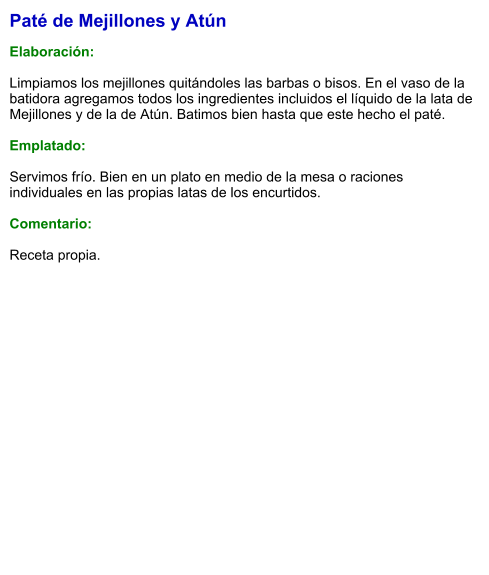 Paté de Mejillones y Atún  Elaboración:  Limpiamos los mejillones quitándoles las barbas o bisos. En el vaso de la batidora agregamos todos los ingredientes incluidos el líquido de la lata de Mejillones y de la de Atún. Batimos bien hasta que este hecho el paté.   Emplatado:  Servimos frío. Bien en un plato en medio de la mesa o raciones individuales en las propias latas de los encurtidos.  Comentario:  Receta propia.