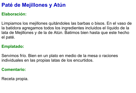 Paté de Mejillones y Atún  Elaboración:  Limpiamos los mejillones quitándoles las barbas o bisos. En el vaso de la batidora agregamos todos los ingredientes incluidos el líquido de la lata de Mejillones y de la de Atún. Batimos bien hasta que este hecho el paté.   Emplatado:  Servimos frío. Bien en un plato en medio de la mesa o raciones individuales en las propias latas de los encurtidos.  Comentario:  Receta propia.
