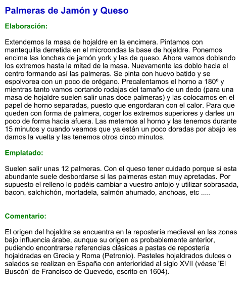 Palmeras de Jamón y Queso  Elaboración:  Extendemos la masa de hojaldre en la encimera. Pintamos con mantequilla derretida en el microondas la base de hojaldre. Ponemos encima las lonchas de jamón york y las de queso. Ahora vamos doblando los extremos hasta la mitad de la masa. Nuevamente las doblo hacia el centro formando así las palmeras. Se pinta con huevo batido y se espolvorea con un poco de orégano. Precalentamos el horno a 180º y mientras tanto vamos cortando rodajas del tamaño de un dedo (para una masa de hojaldre suelen salir unas doce palmeras) y las colocamos en el papel de horno separadas, puesto que engordaran con el calor. Para que queden con forma de palmera, coger los extremos superiores y darles un poco de forma hacía afuera. Las metemos al horno y las tenemos durante 15 minutos y cuando veamos que ya están un poco doradas por abajo les damos la vuelta y las tenemos otros cinco minutos.   Emplatado:  Suelen salir unas 12 palmeras. Con el queso tener cuidado porque si esta abundante suele desbordarse si las palmeras estan muy apretadas. Por supuesto el relleno lo podéis cambiar a vuestro antojo y utilizar sobrasada, bacon, salchichón, mortadela, salmón ahumado, anchoas, etc .....   Comentario:  El origen del hojaldre se encuentra en la repostería medieval en las zonas bajo influencia árabe, aunque su origen es probablemente anterior, pudiendo encontrarse referencias clásicas a pastas de repostería hojaldradas en Grecia y Roma (Petronio). Pasteles hojaldrados dulces o salados se realizan en España con anterioridad al siglo XVII (véase 'El Buscón' de Francisco de Quevedo, escrito en 1604).