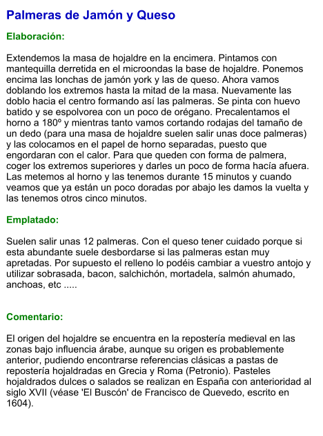 Palmeras de Jamón y Queso  Elaboración:  Extendemos la masa de hojaldre en la encimera. Pintamos con mantequilla derretida en el microondas la base de hojaldre. Ponemos encima las lonchas de jamón york y las de queso. Ahora vamos doblando los extremos hasta la mitad de la masa. Nuevamente las doblo hacia el centro formando así las palmeras. Se pinta con huevo batido y se espolvorea con un poco de orégano. Precalentamos el horno a 180º y mientras tanto vamos cortando rodajas del tamaño de un dedo (para una masa de hojaldre suelen salir unas doce palmeras) y las colocamos en el papel de horno separadas, puesto que engordaran con el calor. Para que queden con forma de palmera, coger los extremos superiores y darles un poco de forma hacía afuera. Las metemos al horno y las tenemos durante 15 minutos y cuando veamos que ya están un poco doradas por abajo les damos la vuelta y las tenemos otros cinco minutos.   Emplatado:  Suelen salir unas 12 palmeras. Con el queso tener cuidado porque si esta abundante suele desbordarse si las palmeras estan muy apretadas. Por supuesto el relleno lo podéis cambiar a vuestro antojo y utilizar sobrasada, bacon, salchichón, mortadela, salmón ahumado, anchoas, etc .....   Comentario:  El origen del hojaldre se encuentra en la repostería medieval en las zonas bajo influencia árabe, aunque su origen es probablemente anterior, pudiendo encontrarse referencias clásicas a pastas de repostería hojaldradas en Grecia y Roma (Petronio). Pasteles hojaldrados dulces o salados se realizan en España con anterioridad al siglo XVII (véase 'El Buscón' de Francisco de Quevedo, escrito en 1604).
