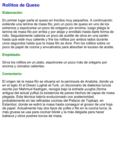 Rollitos de Queso  Elaboración:  En primer lugar parte el queso en trocitos muy pequeños. A continuación extiende una lamina de masa filo, pon un poco de queso en uno de los extremos y espolvorea un poco de orégano por encima, luego pliega la lamina de masa filo por arriba y por abajo y enróllalo hasta darle forma de rollo. Seguidamente calienta un poco de acetite de oliva en una sartén hasta que esté muy caliente y fríe los rollitos por ambos lados durante unos segundos hasta que la masa filo se dore. Pon los rollitos sobre un poco de papel de cocina y envuélvalos para absorber el exceso de aceite.   Emplatado:  Sirva los rollitos en un plato, espolvoree un poco más de orégano por encima y cómalos calientes.  Comentario:  El origen de la masa filo se situaría en la península de Anatolia, donde ya en el siglo XI el Diwan Lughat al-Turk, un diccionario de dialectos turcos escrito por Mahmud Kashgari, recogía bajo la entrada yuvgha (forma antigua del actual yufka) la existencia de panes hechos de capas de masa plegada. Esta técnica habría evolucionado con posterioridad, probablemente en las refinadas cocinas del Palacio de Topkapi, en Estambul, donde se estiró la masa hasta conseguir el grosor de una hoja de papel. Actualmente hay dos tipos de yufka o filo en la cocina turca, la más gruesa se usa para cocinar börek y la más delgada para hacer baklava y otros postres turcos de masa.