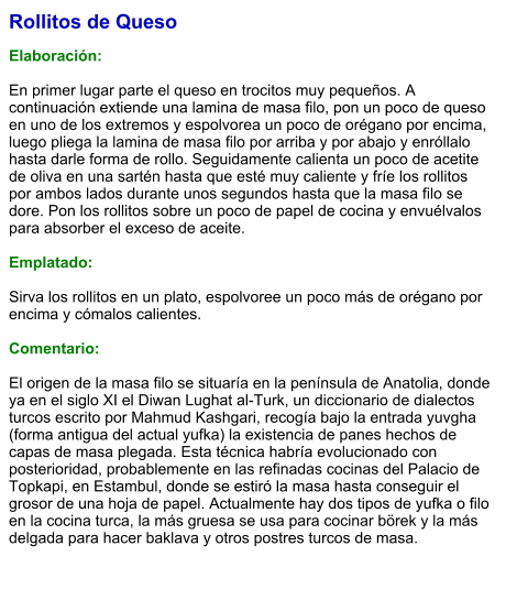 Rollitos de Queso  Elaboración:  En primer lugar parte el queso en trocitos muy pequeños. A continuación extiende una lamina de masa filo, pon un poco de queso en uno de los extremos y espolvorea un poco de orégano por encima, luego pliega la lamina de masa filo por arriba y por abajo y enróllalo hasta darle forma de rollo. Seguidamente calienta un poco de acetite de oliva en una sartén hasta que esté muy caliente y fríe los rollitos por ambos lados durante unos segundos hasta que la masa filo se dore. Pon los rollitos sobre un poco de papel de cocina y envuélvalos para absorber el exceso de aceite.   Emplatado:  Sirva los rollitos en un plato, espolvoree un poco más de orégano por encima y cómalos calientes.  Comentario:  El origen de la masa filo se situaría en la península de Anatolia, donde ya en el siglo XI el Diwan Lughat al-Turk, un diccionario de dialectos turcos escrito por Mahmud Kashgari, recogía bajo la entrada yuvgha (forma antigua del actual yufka) la existencia de panes hechos de capas de masa plegada. Esta técnica habría evolucionado con posterioridad, probablemente en las refinadas cocinas del Palacio de Topkapi, en Estambul, donde se estiró la masa hasta conseguir el grosor de una hoja de papel. Actualmente hay dos tipos de yufka o filo en la cocina turca, la más gruesa se usa para cocinar börek y la más delgada para hacer baklava y otros postres turcos de masa.