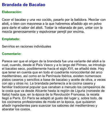 Brandada de Bacalao  Elaboración:  Cocer el bacalao y una vez cocido, pasarlo por la batidora. Mezclar con alioli, o bien con mayonesa a la que habremos añadido ajo en polvo para darle el sabor del alioli. Tostar la rebanada de pan, untar con la mezcla generosamente y espolvorear perejil por encima.  Emplatado:  Servirlos en raciones individuales  Comentario:  Parece ser que el origen de la brandada fue una variante del alioli a la cual, cuando, desde el País Vasco y a lo largo del Pirineo, se introdujo el bacalao seco, posiblemente hacia el siglo XVI, se añadió éste. Hay que tener en cuenta que en todo el cuadrante noroccidental del arco mediterráneo, así como en la Península Ibérica, existen numerosos platos caseros y sencillos a base de bacalao y aceite de oliva, a veces con ajo y otras no. La brandada pertenecía a la cocina casera y familiar tradicional popular que cenaban a menudo los campesinos de la costa que va desde Alicante hasta la región de Liguria (noroeste de Italia) hasta que, en la época de la Revolución Francesa, la receta llegó a París. En París se adaptó al gusto del lugar y, sobre todo, de los cocineros profesionales de moda en la época, que quisieron añadir ingredientes para suavizar los sabores del mediterráneo y abaratar los costos.