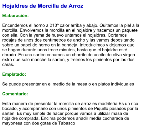 Hojaldres de Morcilla de Arroz  Elaboración:  Encendemos el horno a 210º calor arriba y abajo. Quitamos la piel a la morcilla. Envolvemos la morcilla en el hojaldre y hacemos un paquete con ella. Con la yema de huevo untamos el hojaldres. Cortamos rodajas de unos dos centímetros de ancho y las vamos depositando sobre un papel de horno en la bandeja. Introducimos y dejamos que se hagan durante unos trece minutos, hasta que el hojaldre esté dorado. En una sartén echamos un chorrito de aceite de oliva virgen extra que solo manche la sartén, y freímos los pimientos por las dos caras.  Emplatado:  Se puede presentar en el medio de la mesa o en platos individuales  Comentario:  Esta manera de presentar la morcilla de arroz es madrileña Es un rico bocado, y acompañarlo con unos pimientos de Piquillo pasados por la sartén. Es muy simple de hacer porque vamos a utilizar masa de hojaldre comprada. Encima podemos añadir media cucharada de mayonesa con dos gotas de Tabasco