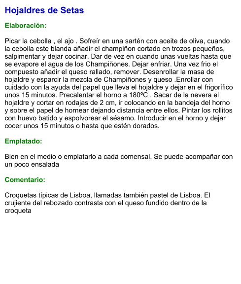 Hojaldres de Setas  Elaboración:  Picar la cebolla , el ajo . Sofreír en una sartén con aceite de oliva, cuando la cebolla este blanda añadir el champiñon cortado en trozos pequeños, salpimentar y dejar cocinar. Dar de vez en cuando unas vueltas hasta que se evapore el agua de los Champiñones. Dejar enfriar. Una vez frio el compuesto añadir el queso rallado, remover. Desenrollar la masa de hojaldre y esparcir la mezcla de Champiñones y queso .Enrollar con cuidado con la ayuda del papel que lleva el hojaldre y dejar en el frigorífico unos 15 minutos. Precalentar el horno a 180ºC . Sacar de la nevera el hojaldre y cortar en rodajas de 2 cm, ir colocando en la bandeja del horno y sobre el papel de hornear dejando distancia entre ellos. Pintar los rollitos con huevo batido y espolvorear el sésamo. Introducir en el horno y dejar cocer unos 15 minutos o hasta que estén dorados.  Emplatado:  Bien en el medio o emplatarlo a cada comensal. Se puede acompañar con un poco ensalada  Comentario:  Croquetas típicas de Lisboa, llamadas también pastel de Lisboa. El crujiente del rebozado contrasta con el queso fundido dentro de la croqueta