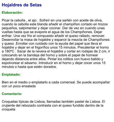 Hojaldres de Setas  Elaboración:  Picar la cebolla , el ajo . Sofreír en una sartén con aceite de oliva, cuando la cebolla este blanda añadir el champiñon cortado en trozos pequeños, salpimentar y dejar cocinar. Dar de vez en cuando unas vueltas hasta que se evapore el agua de los Champiñones. Dejar enfriar. Una vez frio el compuesto añadir el queso rallado, remover. Desenrollar la masa de hojaldre y esparcir la mezcla de Champiñones y queso .Enrollar con cuidado con la ayuda del papel que lleva el hojaldre y dejar en el frigorífico unos 15 minutos. Precalentar el horno a 180ºC . Sacar de la nevera el hojaldre y cortar en rodajas de 2 cm, ir colocando en la bandeja del horno y sobre el papel de hornear dejando distancia entre ellos. Pintar los rollitos con huevo batido y espolvorear el sésamo. Introducir en el horno y dejar cocer unos 15 minutos o hasta que estén dorados.  Emplatado:  Bien en el medio o emplatarlo a cada comensal. Se puede acompañar con un poco ensalada  Comentario:  Croquetas típicas de Lisboa, llamadas también pastel de Lisboa. El crujiente del rebozado contrasta con el queso fundido dentro de la croqueta