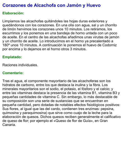 Corazones de Alcachofa con Jamón y Huevo  Elaboración:  Limpiamos las alcachofas quitándoles las hojas duras exteriores y quedándonos con los corazones. En una olla con agua, sal y un chorrito de limón hervimos los corazones unos 10 minutos. Los retiramos, los escurrimos y los ponemos en una bandeja de horno untada con un poco de aceite. En el centro de las alcachofas añadimos unas virutas de jamón y un chorrito de aceite. Lo introducimos en el horno ya precalentado a 180º unos 10 minutos. A continuación le ponemos el huevo de Codorniz por encima y lo dejamos en el horno otros 3 minutos.  Emplatado:  Raciones individuales.  Comentario:  Tras el agua, el componente mayoritario de las alcachoferas son los hidratos de carbono, entre los que destaca la inulina y la fibra. Los minerales mayoritarios son el sodio, el potasio, el fósforo y el calcio; y entre las vitaminas destaca la presencia de las vitamina B1, vitamina B3 y pequeñas cantidades de vitamina C. Sin embargo, lo más destacable de su composición son una serie de sustancias que se encuentran en pequeña cantidad, pero dotadas de notables efectos fisiológicos positivos:  Sus flores, al igual que las del cardo, contienen tres enzimas: pepsina, quimosina y paraquimosina) que sirve como cuajo de la leche para la elaboración de quesos. Dichos quesos reciben generalmente el calificativo de queso de flor; por ejemplo el «Queso de flor de Guía», en Gran Canaria.