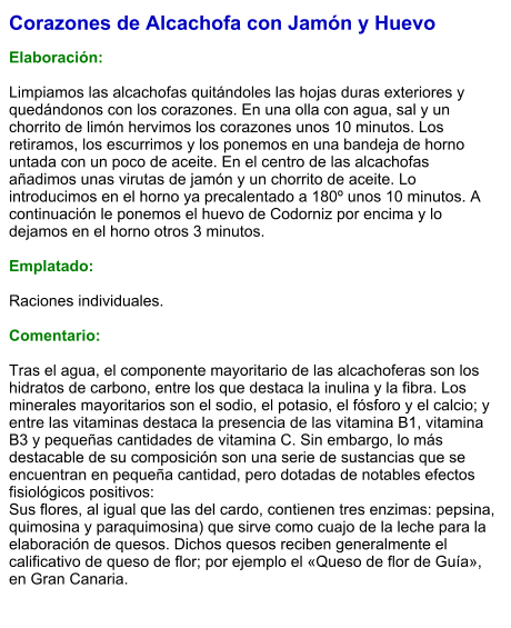 Corazones de Alcachofa con Jamón y Huevo  Elaboración:  Limpiamos las alcachofas quitándoles las hojas duras exteriores y quedándonos con los corazones. En una olla con agua, sal y un chorrito de limón hervimos los corazones unos 10 minutos. Los retiramos, los escurrimos y los ponemos en una bandeja de horno untada con un poco de aceite. En el centro de las alcachofas añadimos unas virutas de jamón y un chorrito de aceite. Lo introducimos en el horno ya precalentado a 180º unos 10 minutos. A continuación le ponemos el huevo de Codorniz por encima y lo dejamos en el horno otros 3 minutos.  Emplatado:  Raciones individuales.  Comentario:  Tras el agua, el componente mayoritario de las alcachoferas son los hidratos de carbono, entre los que destaca la inulina y la fibra. Los minerales mayoritarios son el sodio, el potasio, el fósforo y el calcio; y entre las vitaminas destaca la presencia de las vitamina B1, vitamina B3 y pequeñas cantidades de vitamina C. Sin embargo, lo más destacable de su composición son una serie de sustancias que se encuentran en pequeña cantidad, pero dotadas de notables efectos fisiológicos positivos:  Sus flores, al igual que las del cardo, contienen tres enzimas: pepsina, quimosina y paraquimosina) que sirve como cuajo de la leche para la elaboración de quesos. Dichos quesos reciben generalmente el calificativo de queso de flor; por ejemplo el «Queso de flor de Guía», en Gran Canaria.