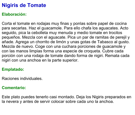 Nigiris de Tomate  Elaboración:  Corta el tomate en rodajas muy finas y ponlas sobre papel de cocina para secarlas. Haz el guacamole. Para ello chafa los aguacates. Acto seguido, pica la cebolleta muy menuda y medio tomate en trocitos pequeños. Mezcla con el aguacate. Pica un par de ramitas de perejil y añade. Agrega un chorrito de limón y unas gotas de Tabasco al gusto. Mezcla de nuevo. Coge con una cuchara porciones de guacamole y con las manos limpias forma una especie de croqueta. Cubre cada porción con una rodaja de tomate dando forma de nigiri. Remata cada nigiri con una anchoa en la parte superior.  Emplatado:  Raciones individuales.  Comentario:  Este plato puedes tenerlo casi montado. Deja los Nigiris preparados en la nevera y antes de servir colocar sobre cada uno la anchoa.